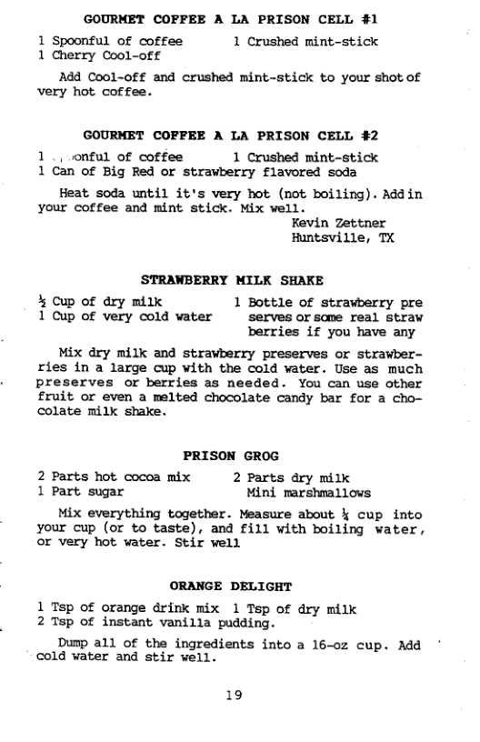 GOURMET COFFEE A LA PRISON CELL #1 1 Spoonful of coffee 1 Crushed mint-stick 1 Cherry Cool-off Add Cool-off and crushed mint-stick to your shot of very hot coffee. GOURMET COFFEE A LA PRISON CELL #2 1., onful of coffee 1 Crushed mint-stick 1 Can of Big Red or strawberry flavored soda Heat soda until it’s very hot (mot boiling). Addin your coffee and mint stick. Mix well. Kevin Zettner Huntsville, TX STRAWBERRY MILK SHAKE % Cup of dry milk 1 Bottle of strawberry pre 1 Cup of very cold water serves or some real straw berries if you have any Mix dry milk and stravberry preserves or strawber- ries in a large cup with the cold vater. Use as much preserves or berries as needed. You can use other fruit or even a melted chocolate candy bar for a cho- colate milk shake. PRISON GROG 2 Parts hot cocoa mix 2 Parts dry milk 1 Part sugar Mini marshmallows Mix everything together. Measure about % cup into your cup (or to taste), and fill with boiling water, or very hot water. Stir well ORANGE DELIGHT 1 Tsp of orange drink mix 1 Tsp of dry milk 2 Tsp of instant vanilla pudding. Dump all of the ingredients into a 16-oz cup. Add cold vater and stir well. 19